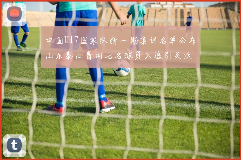 中国U17国家队新一期集训名单公布山东泰山青训七名球员入选引关注