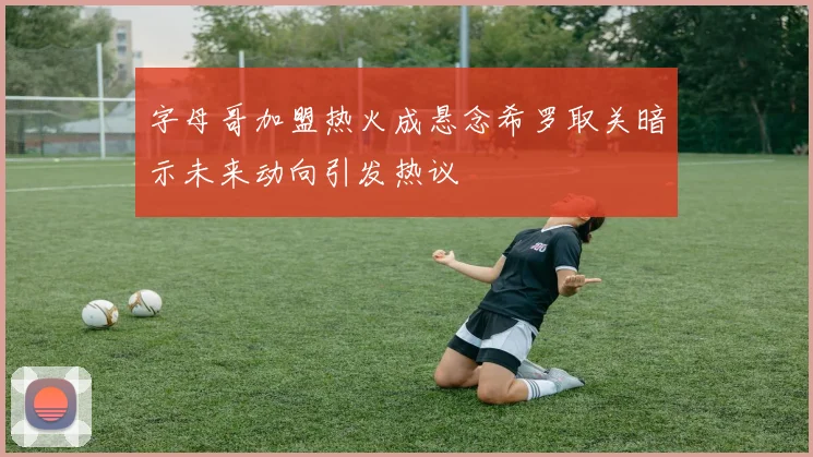 字母哥加盟热火成悬念希罗取关暗示未来动向引发热议