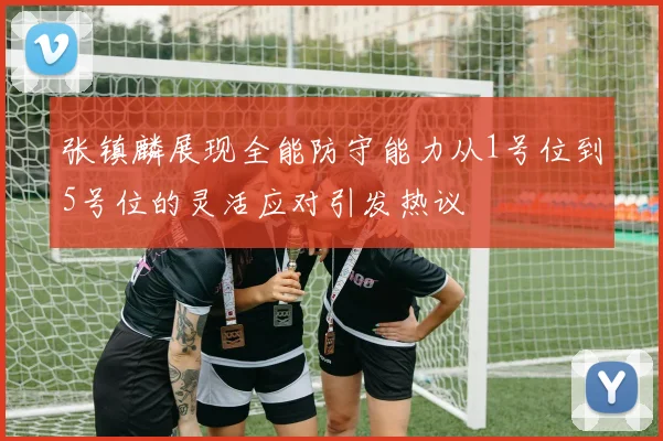 张镇麟展现全能防守能力从1号位到5号位的灵活应对引发热议