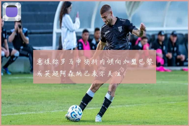 意媒称罗马中场科内倾向加盟巴黎或英超阿森纳已表示关注