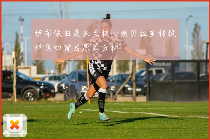 伊布依旧是米兰核心利贝拉里转投科莫的背后原因分析