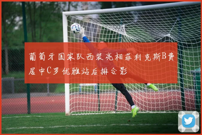 葡萄牙国家队西装亮相菲利克斯B费居中C罗优雅站后排合影