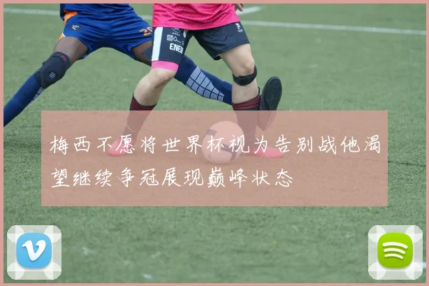 梅西不愿将世界杯视为告别战他渴望继续争冠展现巅峰状态