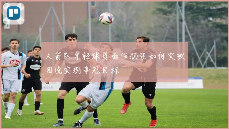 火箭队年轻球员面临瓶颈如何突破困境实现争冠目标