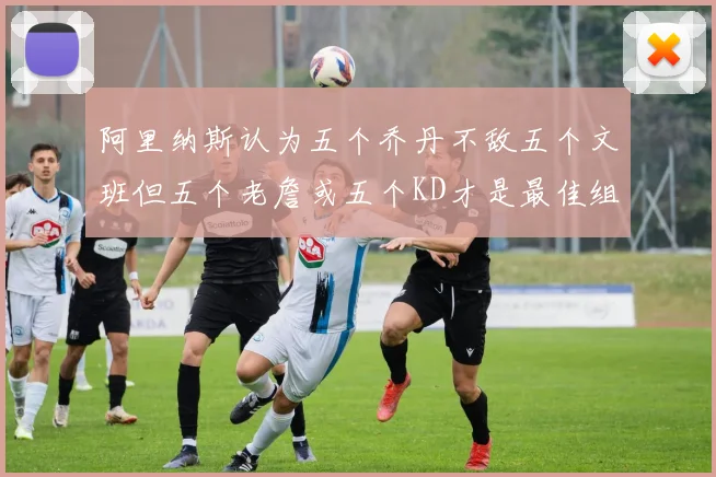 阿里纳斯认为五个乔丹不敌五个文班但五个老詹或五个KD才是最佳组合