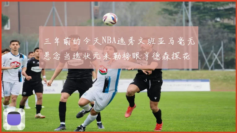 三年前的今天NBA选秀文班亚马毫无悬念当选状元米勒榜眼亨德森探花成就传奇时刻