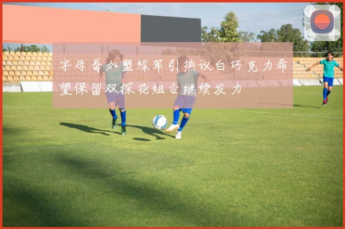 字母哥加盟绿军引热议白巧克力希望保留双探花组合继续发力
