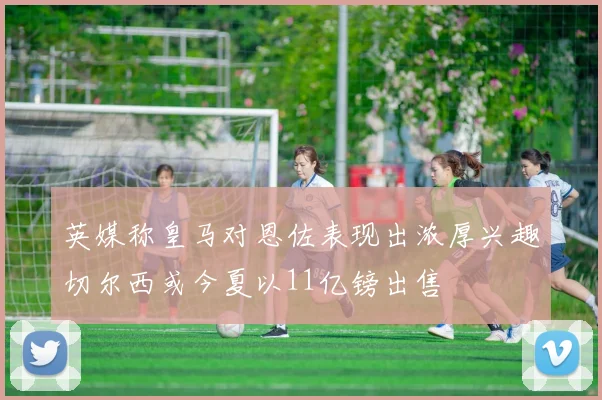 英媒称皇马对恩佐表现出浓厚兴趣切尔西或今夏以11亿镑出售