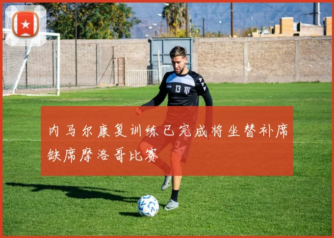 内马尔康复训练已完成将坐替补席缺席摩洛哥比赛