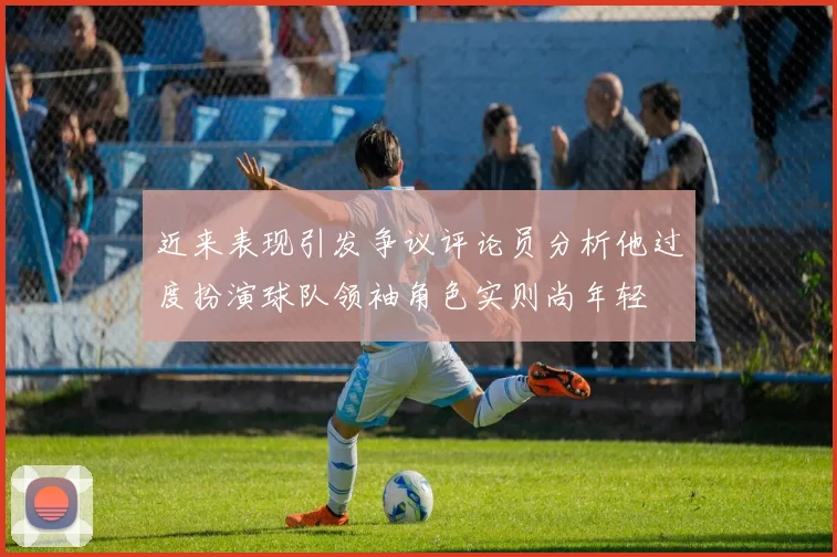 近来表现引发争议评论员分析他过度扮演球队领袖角色实则尚年轻