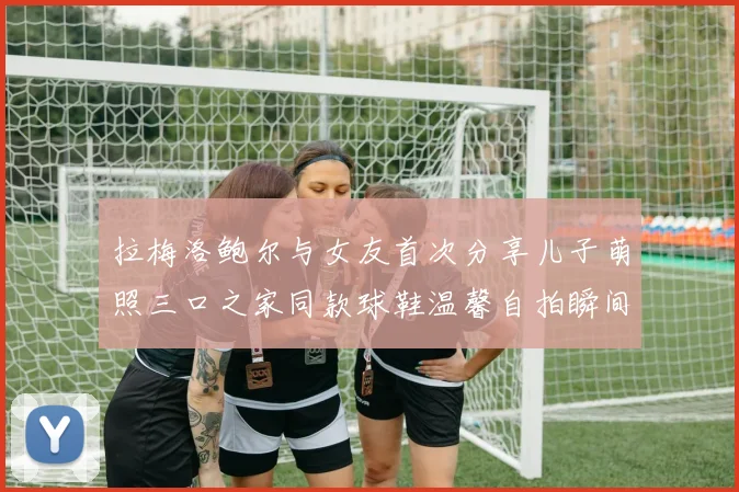 拉梅洛鲍尔与女友首次分享儿子萌照三口之家同款球鞋温馨自拍瞬间
