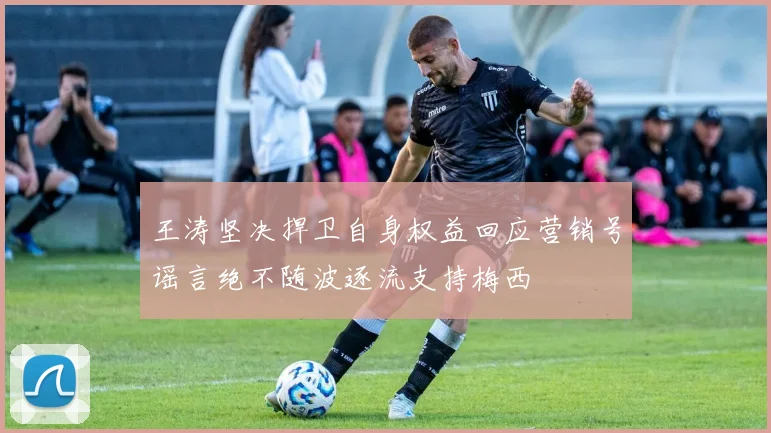 王涛坚决捍卫自身权益回应营销号谣言绝不随波逐流支持梅西