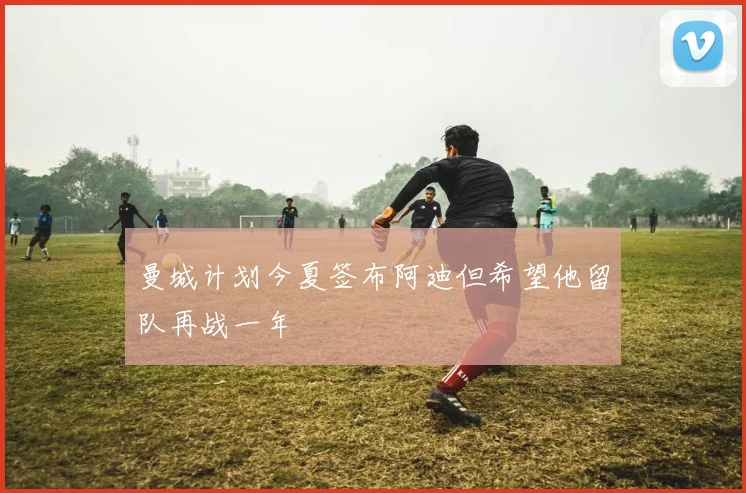 曼城计划今夏签布阿迪但希望他留队再战一年