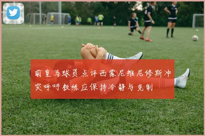 前皇马球员点评西蒙尼维尼修斯冲突呼吁教练应保持冷静与克制