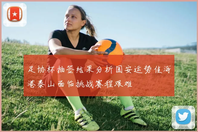 足协杯抽签结果分析国安运势佳海港泰山面临挑战赛程艰难