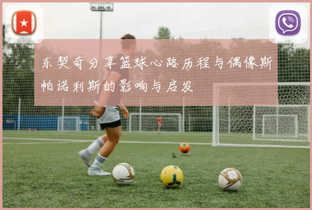 东契奇分享篮球心路历程与偶像斯帕诺利斯的影响与启发